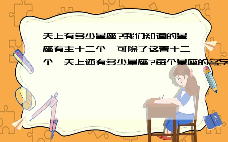 天上有多少星座?我们知道的星座有主十二个,可除了这着十二个,天上还有多少星座?每个星座的名字叫什么?每个星座的意义又是什么?它们在天上什么地方?它们的旁边是什么星座?它们背后的