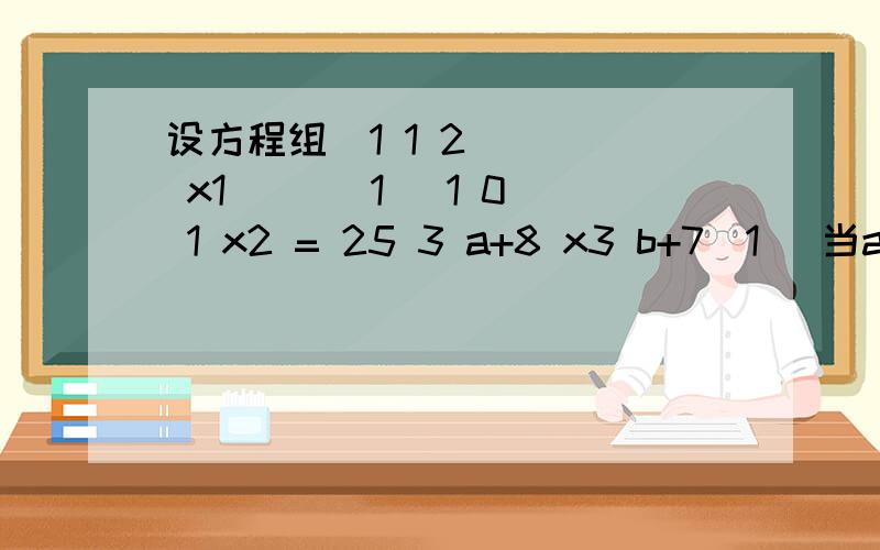 设方程组(1 1 2 ) ( x1 ) ( 1 )1 0 1 x2 = 25 3 a+8 x3 b+7(1) 当a,b为何值时,方程组无解?（2）当方程组有无穷多解时,求出通解