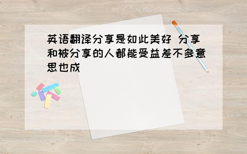 英语翻译分享是如此美好 分享和被分享的人都能受益差不多意思也成