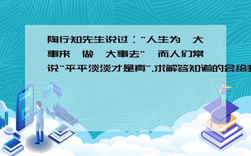 陶行知先生说过：“人生为一大事来,做一大事去”,而人们常说“平平淡淡才是真”.求解答知道的会给我