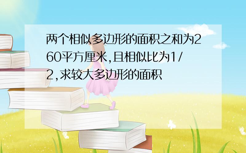 两个相似多边形的面积之和为260平方厘米,且相似比为1/2,求较大多边形的面积