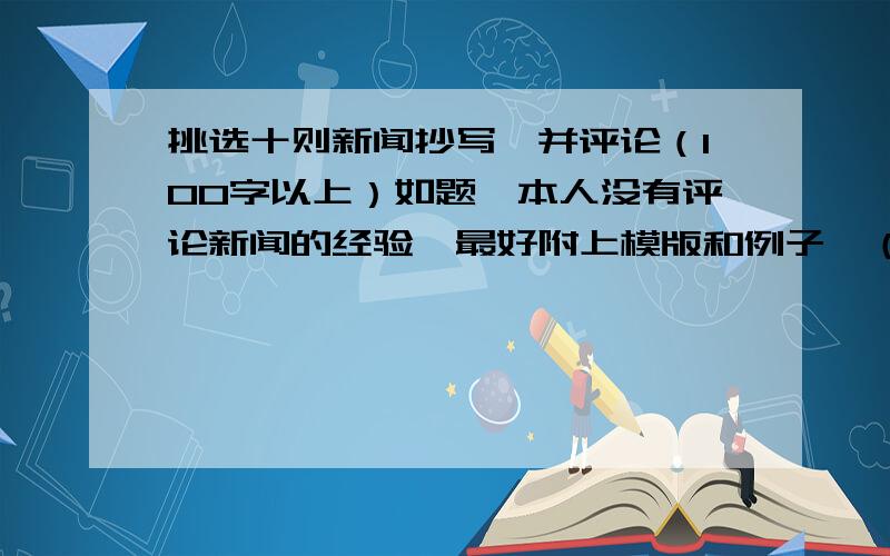 挑选十则新闻抄写,并评论（100字以上）如题,本人没有评论新闻的经验,最好附上模版和例子,（再次重复,评论需100字以上）