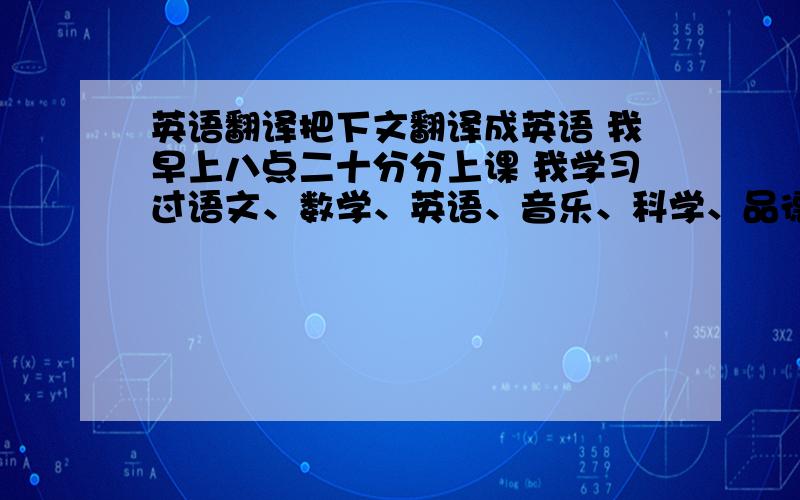 英语翻译把下文翻译成英语 我早上八点二十分分上课 我学习过语文、数学、英语、音乐、科学、品德和计算机 我的同学有54人