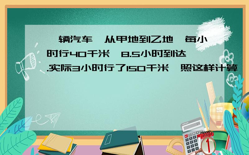 一辆汽车,从甲地到乙地,每小时行40千米,8.5小时到达.实际3小时行了150千米,照这样计算,从甲地到乙地用比例怎么解呢？