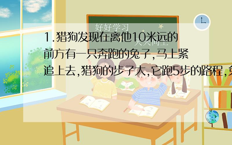 1.猎狗发现在离他10米远的前方有一只奔跑的兔子,马上紧追上去,猎狗的步子大,它跑5步的路程,兔子要跑9步.但是兔子的动作快,猎狗跑2步的时间,兔子却能跑3步,则猎狗要跑多少米才能追上兔子