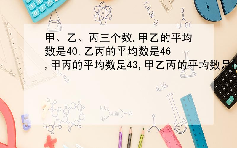 甲、乙、丙三个数,甲乙的平均数是40,乙丙的平均数是46,甲丙的平均数是43,甲乙丙的平均数是什么?算式