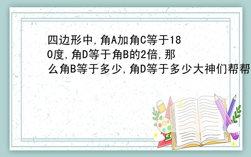 四边形中,角A加角C等于180度,角D等于角B的2倍,那么角B等于多少,角D等于多少大神们帮帮忙最好给个过程,要是嫌麻烦的话就算了,