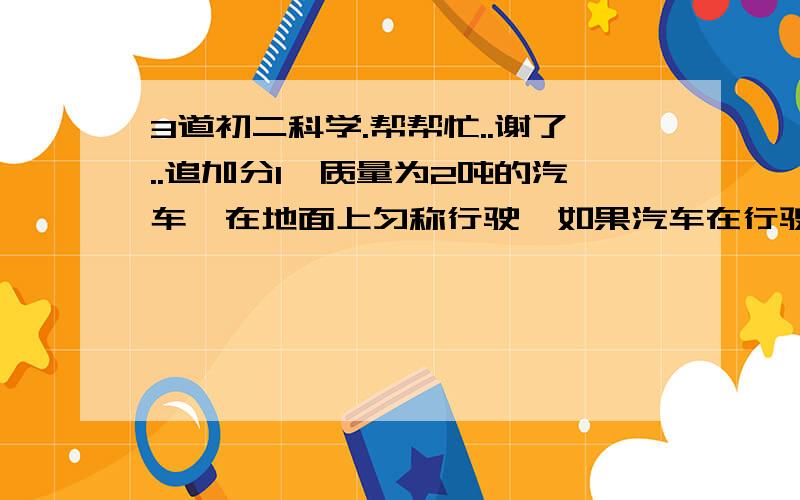 3道初二科学.帮帮忙..谢了..追加分1、质量为2吨的汽车,在地面上匀称行驶,如果汽车在行驶的过程中所受的阻力是汽车重力的0.02倍,求汽车所受牵引力的大小?2、有一个容积为500ml的量筒,用它