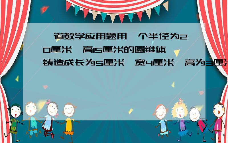 一道数学应用题用一个半径为20厘米、高15厘米的圆锥体,铸造成长为5厘米、宽4厘米、高为3厘米的长方体铅块,最多能铸造多少个这样的长方体?