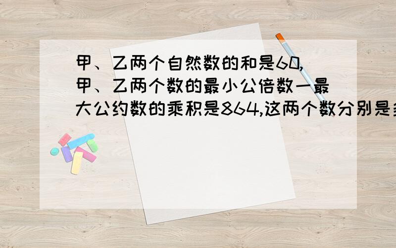 甲、乙两个自然数的和是60,甲、乙两个数的最小公倍数一最大公约数的乘积是864,这两个数分别是多少?请写明解题思路或过程.快,急~~急*$需,谢谢