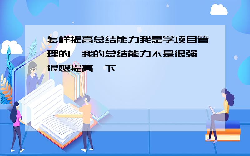 怎样提高总结能力我是学项目管理的,我的总结能力不是很强,很想提高一下,