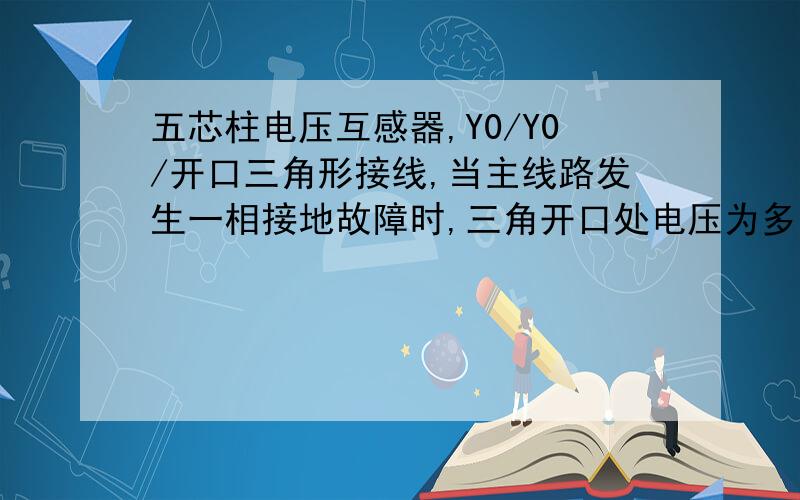 五芯柱电压互感器,Y0/Y0/开口三角形接线,当主线路发生一相接地故障时,三角开口处电压为多少呀