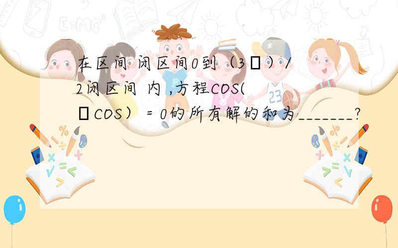 在区间 闭区间0到（3π）/2闭区间 内 ,方程COS(πCOS）＝0的所有解的和为_______?