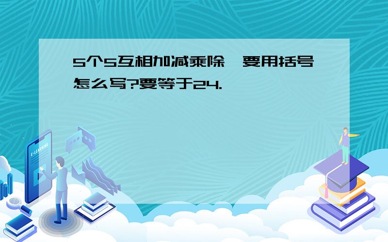 5个5互相加减乘除,要用括号怎么写?要等于24.