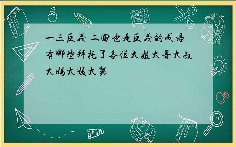 一三反义 二四也是反义的成语有哪些拜托了各位大姐大哥大叔大妈大姨大舅