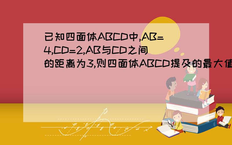 已知四面体ABCD中,AB=4,CD=2,AB与CD之间的距离为3,则四面体ABCD提及的最大值为?