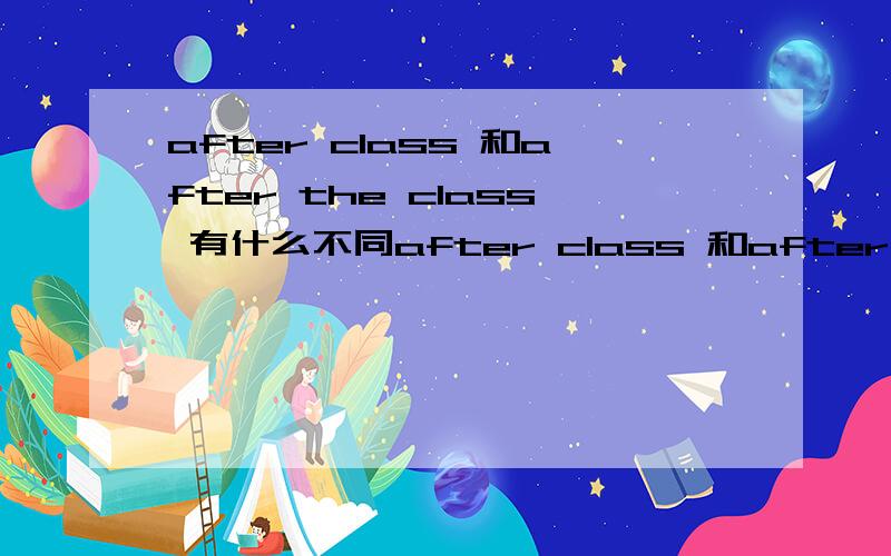 after class 和after the class 有什么不同after class 和after the class 有什么不同          还是前者对 后者错？？？？？？？？？？          原来                   我问过我的英语老师了     after the class 是特