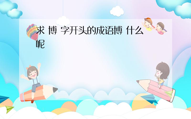 求 博 字开头的成语博 什么呢