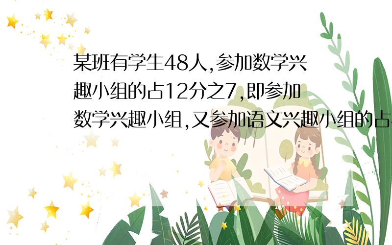 某班有学生48人,参加数学兴趣小组的占12分之7,即参加数学兴趣小组,又参加语文兴趣小组的占4分之1,只参加兴小组的占4分之1,只参加数学兴趣小组的有多少人