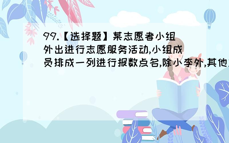 99.【选择题】某志愿者小组外出进行志愿服务活动,小组成员排成一列进行报数点名,除小李外,其他志愿者所报数字之和减去小李所报数字,恰好等于100.　　问小李是第几位,该志愿者小组共有