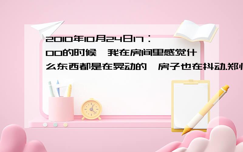 2010年10月24日17：00的时候,我在房间里感觉什么东西都是在晃动的,房子也在抖动.郑州是不是地震了?还好,还好.我还以为是自己的幻觉呢!