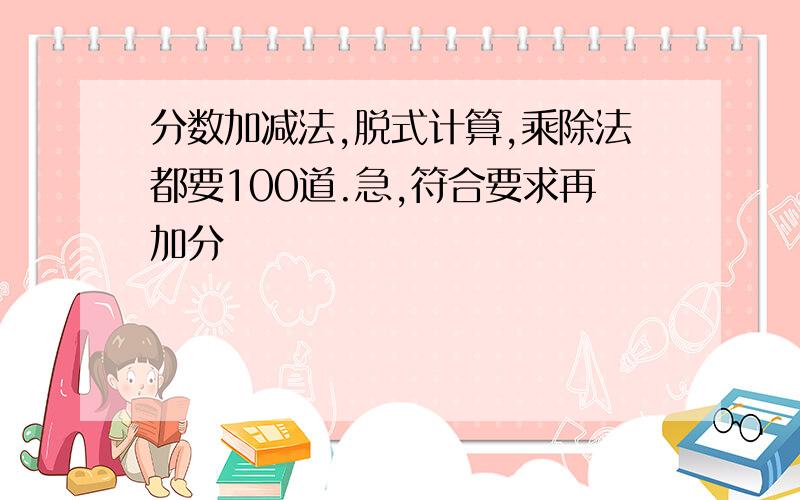 分数加减法,脱式计算,乘除法都要100道.急,符合要求再加分