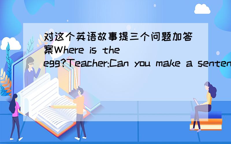 对这个英语故事提三个问题加答案Where is the egg?Teacher:Can you make a sentence with the word 