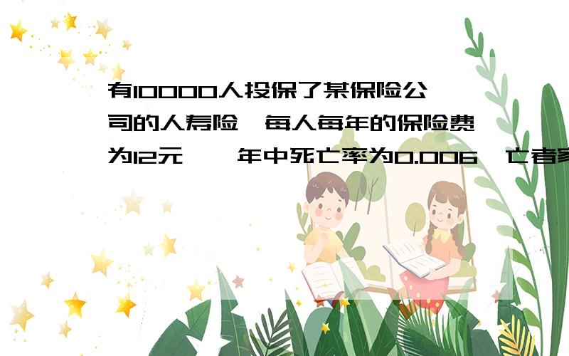 有10000人投保了某保险公司的人寿险,每人每年的保险费为12元,一年中死亡率为0.006,亡者家属可以从保险公司领取1000元.求1、保险公司赔本的概率是多少?2、公司一年的利润不少于400000元的概