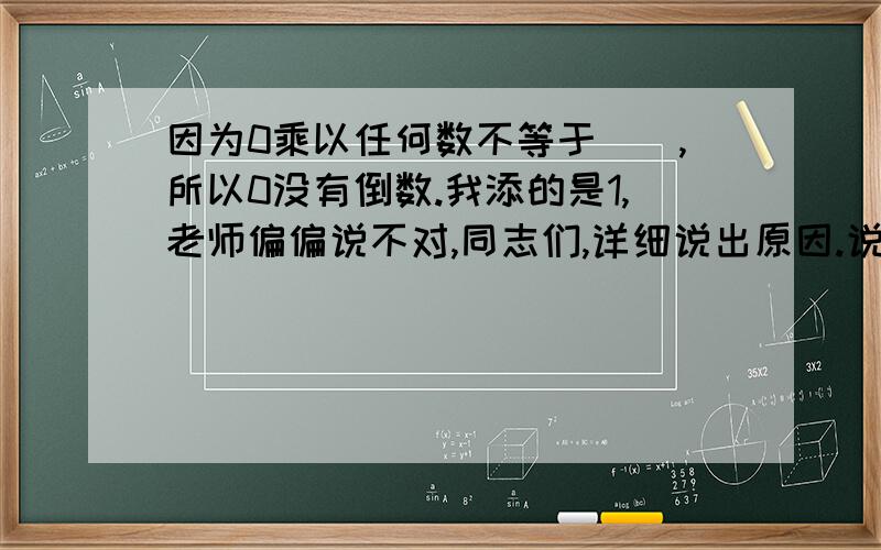 因为0乘以任何数不等于（）,所以0没有倒数.我添的是1,老师偏偏说不对,同志们,详细说出原因.说的好了给加分噢!我正在上课,帮我!