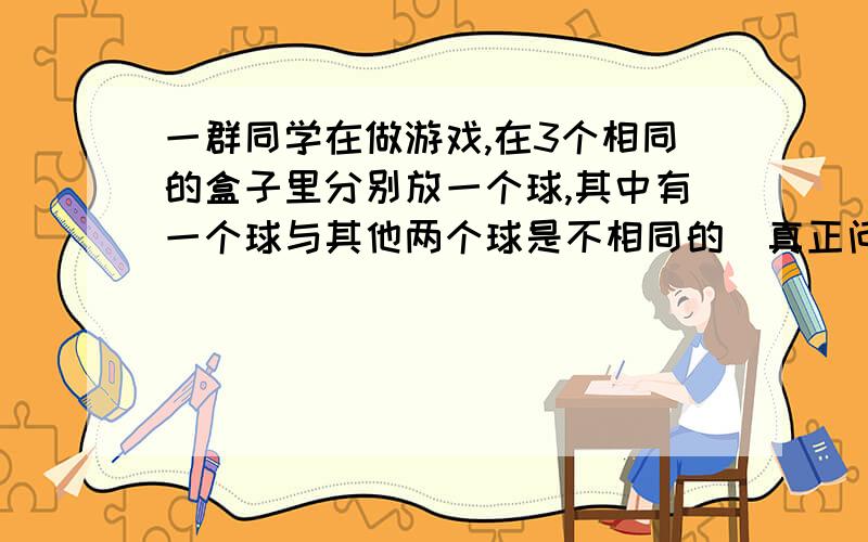 一群同学在做游戏,在3个相同的盒子里分别放一个球,其中有一个球与其他两个球是不相同的（真正问题在下面)一群同学在做游戏,在3个相同的盒子里分别放一个球,其中有一个球与其他两个球