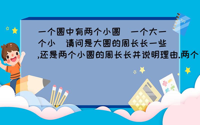 一个圆中有两个小圆(一个大一个小)请问是大圆的周长长一些,还是两个小圆的周长长并说明理由.两个圆（一个大一个小)是在大圆的里面的 是大圆的周长长一些,还是两个小圆的周长长 还要