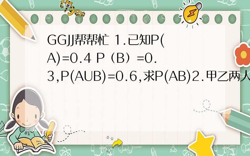 GGJJ帮帮忙 1.已知P(A)=0.4 P（B）=0.3,P(AUB)=0.6,求P(AB)2.甲乙两人打靶,甲打中靶的概率为0.9,乙打中靶的概率为0.6,问：（1）两个都打中靶的概率为多少?（2）至少有一个打中靶的概率为多少?