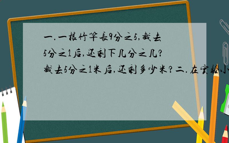 一.一根竹竿长9分之5,截去5分之1后,还剩下几分之几?截去5分之1米后,还剩多少米?二.在实验小学举行的一次数学竞赛中,获一、二等奖的占获奖总人数的5分之2,获二、三等奖的占获奖总人数的10