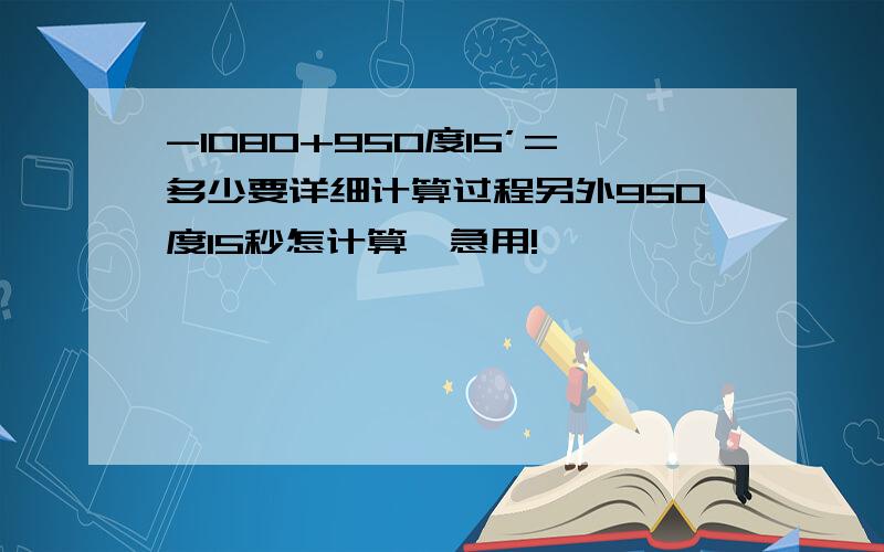 -1080+950度15’=多少要详细计算过程另外950度15秒怎计算,急用!