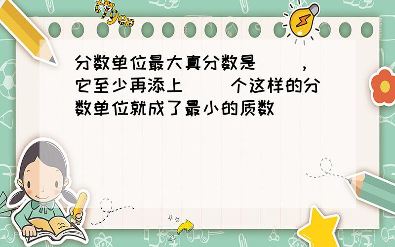 分数单位最大真分数是( ),它至少再添上( )个这样的分数单位就成了最小的质数