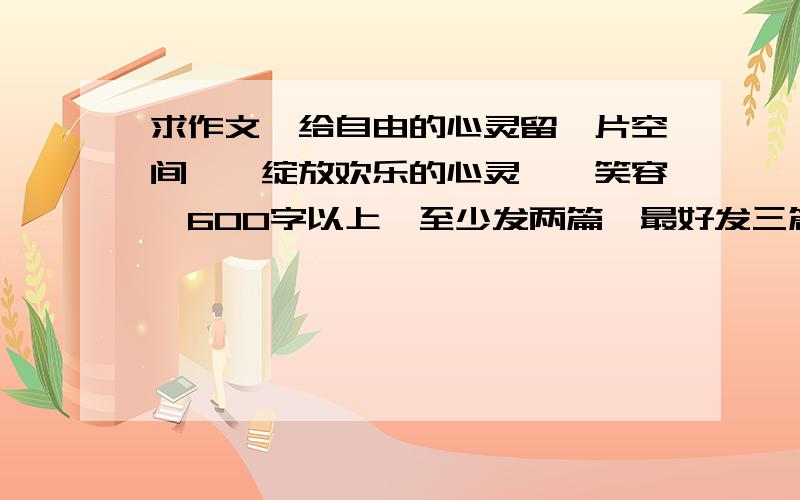 求作文《给自由的心灵留一片空间》《绽放欢乐的心灵》《笑容》600字以上,至少发两篇,最好发三篇,题目打错了,是《给自由的心灵留一片空间》《绽放欢乐的心情》《笑容》‘‘用你的笑容