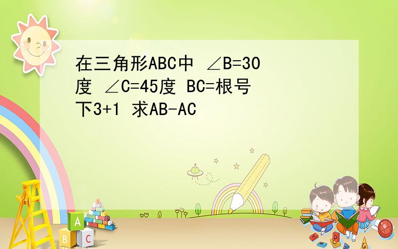 在三角形ABC中 ∠B=30度 ∠C=45度 BC=根号下3+1 求AB-AC