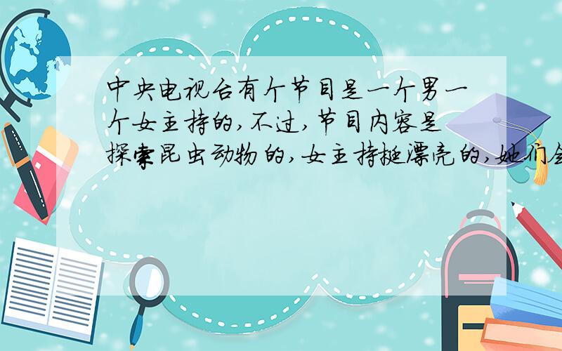 中央电视台有个节目是一个男一个女主持的,不过,节目内容是探索昆虫动物的,女主持挺漂亮的,她们会做各种测试对比揭秘的,好像是cctv9吧,那个节目叫什么求!