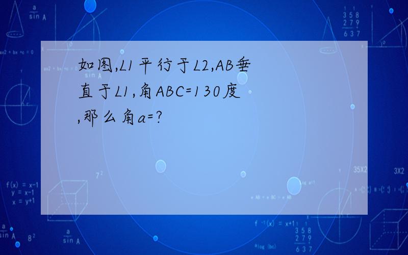 如图,L1平行于L2,AB垂直于L1,角ABC=130度,那么角a=?