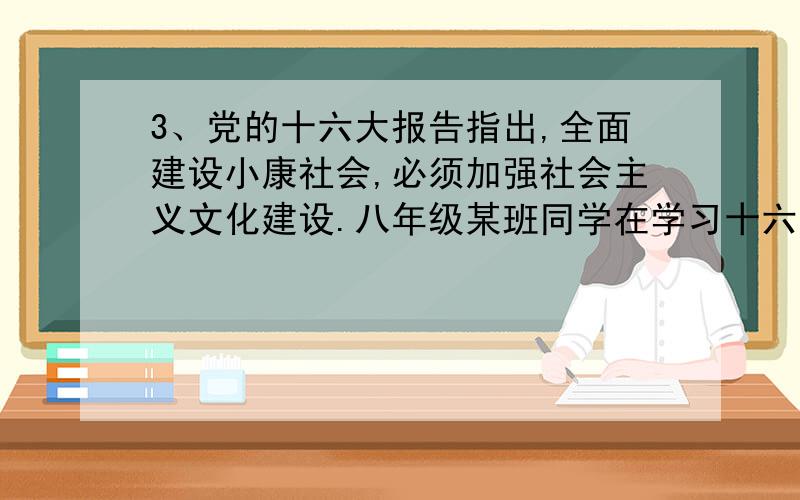 3、党的十六大报告指出,全面建设小康社会,必须加强社会主义文化建设.八年级某班同学在学习十六大精神时体会到,校园文化不仅是社会主义文化的重要组成部分,而且直接关系到育人环境和