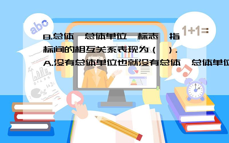 8.总体、总体单位、标志、指标间的相互关系表现为（ ）.A.没有总体单位也就没有总体,总体单位也不能离1.总体、总体单位、标志、指标间的相互关系表现为（ ）.A.没有总体单位也就没有总