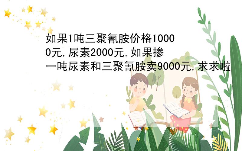 如果1吨三聚氰胺价格10000元,尿素2000元,如果掺一吨尿素和三聚氰胺卖9000元,求求啦