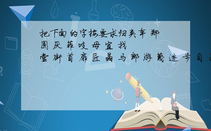 把下面的字按要求归类车 郑 圆 厌 菲 吱 母 宜 找 堂 街 首 扉 匠 晶 马 郎 游 蔑 迹 步 自 闲 矗 独体字： 左右结构： 左中右结构： 半包围结构： 品字形结构： 全包围结构： 上中下结构：