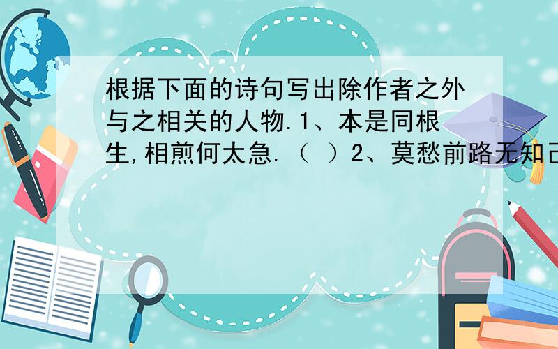 根据下面的诗句写出除作者之外与之相关的人物.1、本是同根生,相煎何太急.（ ）2、莫愁前路无知己,天下谁人不识君.（ ）3、孤帆远影碧空尽,唯见长江天际流.（ ）4、李白乘舟将欲行,忽闻