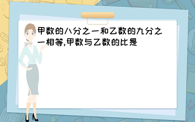 甲数的八分之一和乙数的九分之一相等,甲数与乙数的比是（ ）