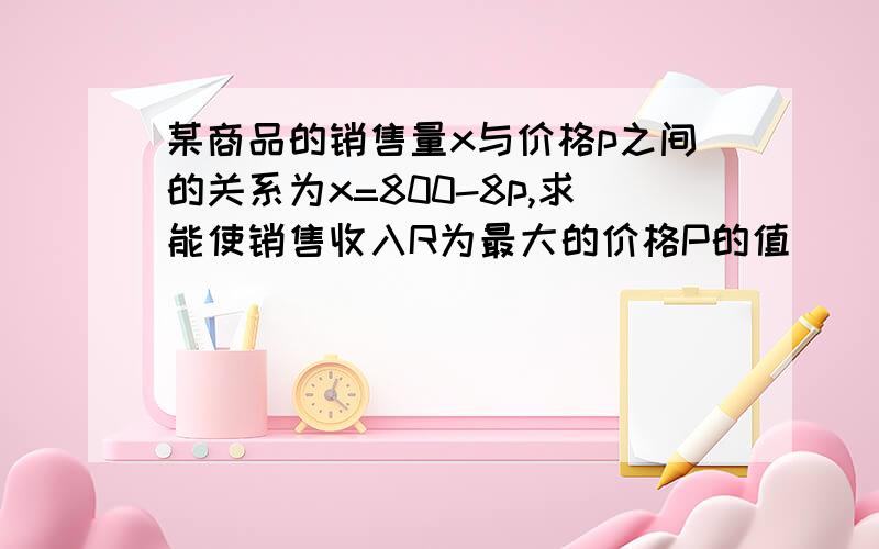 某商品的销售量x与价格p之间的关系为x=800-8p,求能使销售收入R为最大的价格P的值