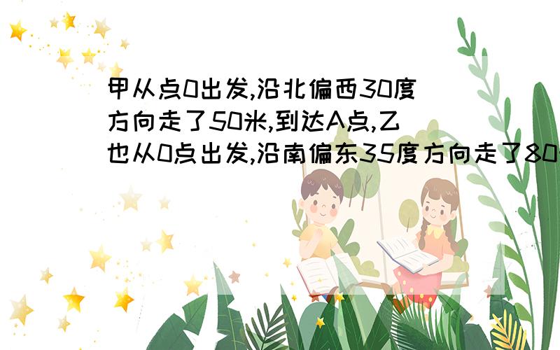 甲从点0出发,沿北偏西30度方向走了50米,到达A点,乙也从0点出发,沿南偏东35度方向走了80米,到达B点,（补充求字后的）∠AOB的度数