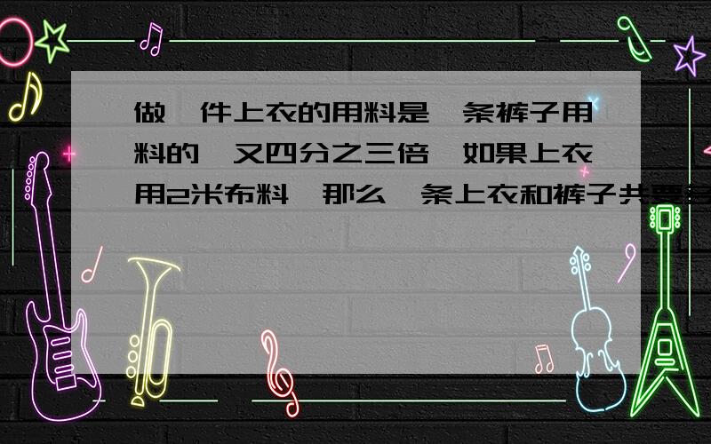 做一件上衣的用料是一条裤子用料的一又四分之三倍,如果上衣用2米布料,那么一条上衣和裤子共要多少米布料