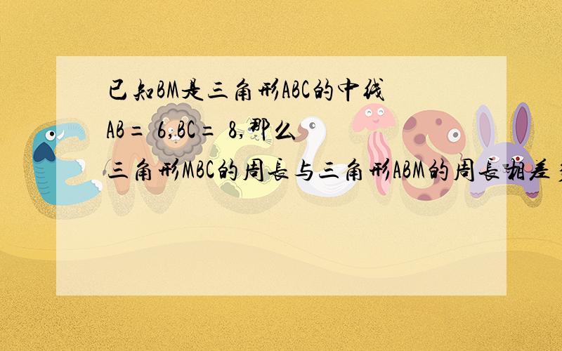 已知BM是三角形ABC的中线AB= 6,BC= 8,那么三角形MBC的周长与三角形ABM的周长相差多少?