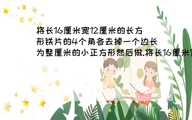 将长16厘米宽12厘米的长方形铁片的4个角各去掉一个边长为整厘米的小正方形然后做.将长16厘米宽12厘米的长方形铁片的4个角各去掉一个边长为整厘米的小正方形然后做成一个无盖的长方体